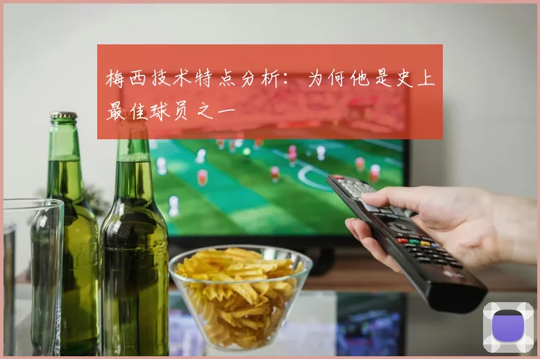 梅西技术特点分析：为何他是史上最佳球员之一
