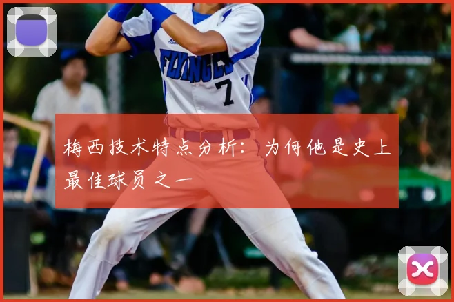 梅西技术特点分析：为何他是史上最佳球员之一
