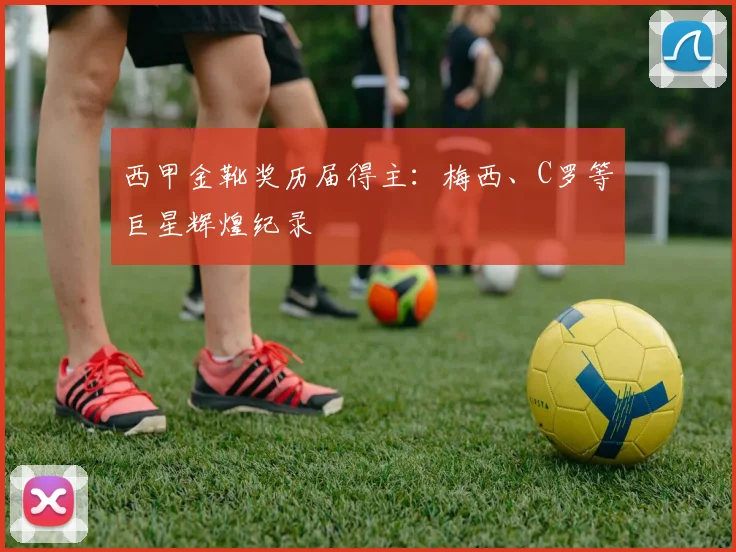 西甲金靴奖历届得主：梅西、C罗等巨星辉煌纪录