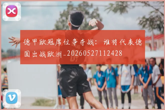 德甲欧冠席位争夺战：谁将代表德国出战欧洲_20260527112428