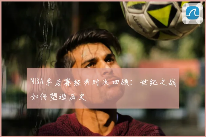 NBA季后赛经典对决回顾：世纪之战如何塑造历史