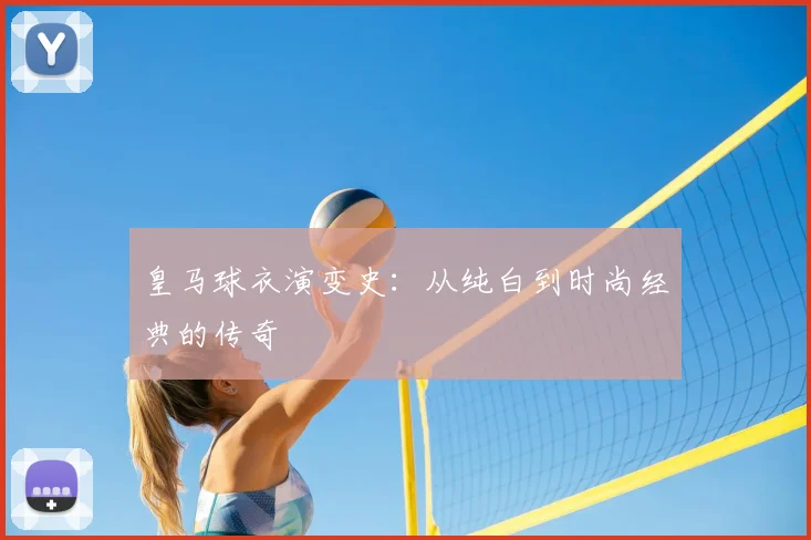 皇马球衣演变史：从纯白到时尚经典的传奇