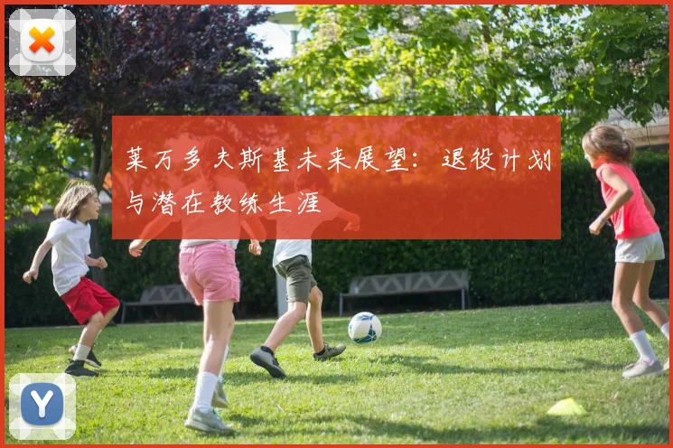 莱万多夫斯基未来展望：退役计划与潜在教练生涯