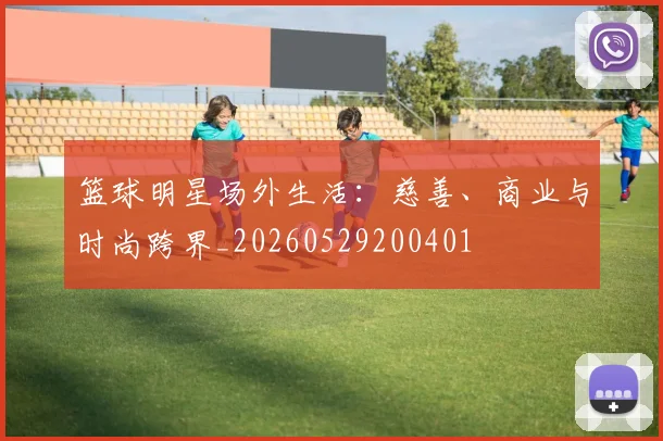 篮球明星场外生活：慈善、商业与时尚跨界_20260529200401