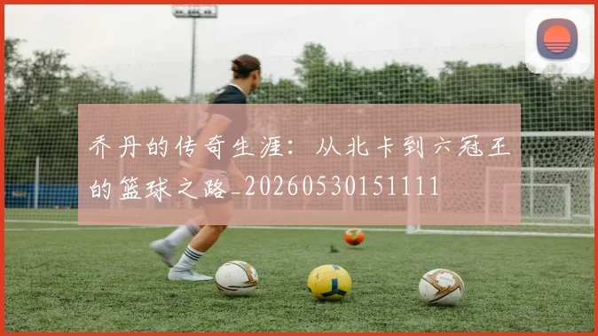 乔丹的传奇生涯：从北卡到六冠王的篮球之路_20260530151111