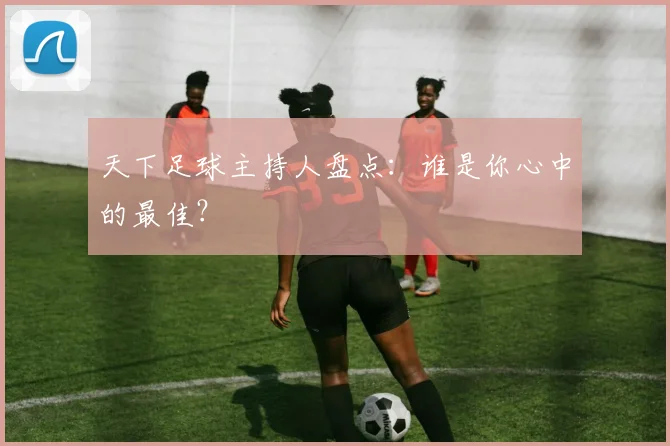 天下足球主持人盘点：谁是你心中的最佳？