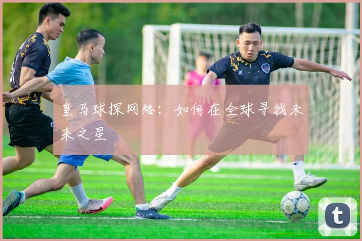 皇马球探网络：如何在全球寻找未来之星