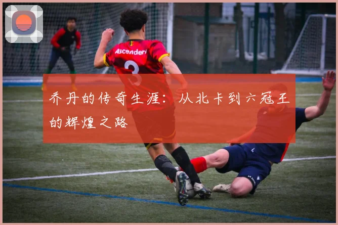 乔丹的传奇生涯：从北卡到六冠王的辉煌之路