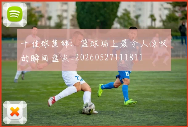 十佳球集锦:篮球场上最令人惊叹的瞬间盘点_20260527111811