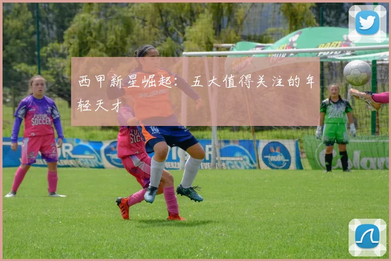 西甲新星崛起：五大值得关注的年轻天才