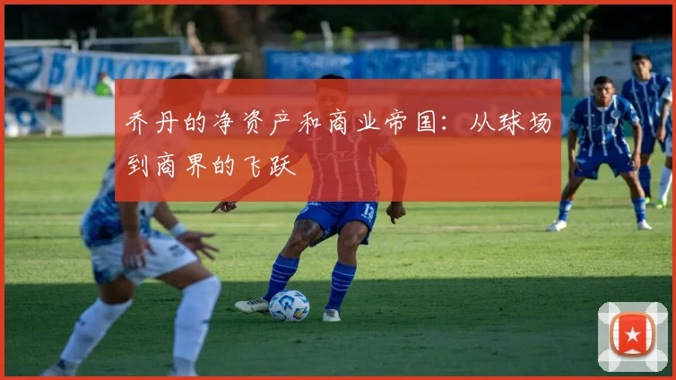 乔丹的净资产和商业帝国：从球场到商界的飞跃