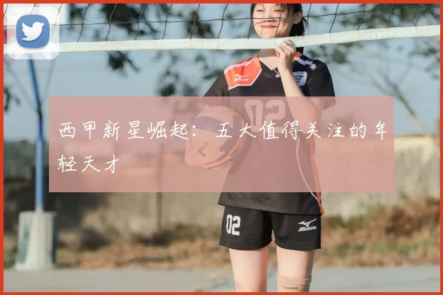 西甲新星崛起：五大值得关注的年轻天才