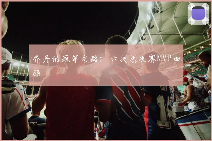 乔丹的冠军之路：六次总决赛MVP回顾